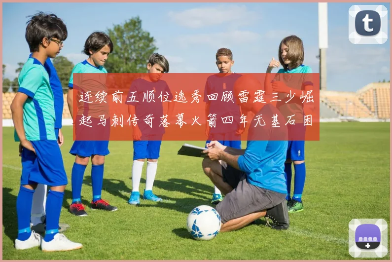 连续前五顺位选秀回顾雷霆三少崛起马刺传奇落幕火箭四年无基石困境