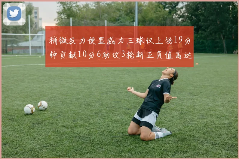 稍微发力便显威力三球仅上场19分钟贡献10分6助攻3抢断正负值高达22