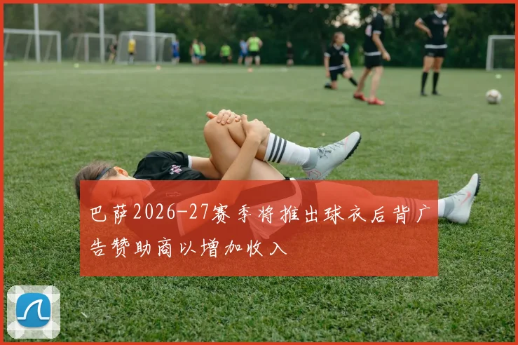 巴萨2026-27赛季将推出球衣后背广告赞助商以增加收入
