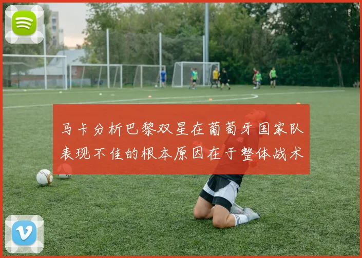 马卡分析巴黎双星在葡萄牙国家队表现不佳的根本原因在于整体战术体系问题