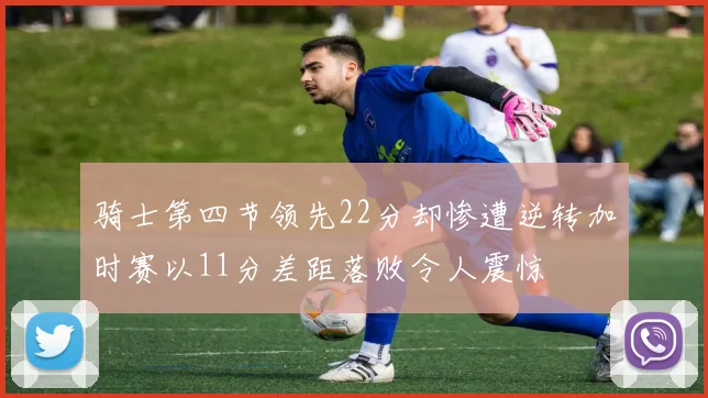 骑士第四节领先22分却惨遭逆转加时赛以11分差距落败令人震惊