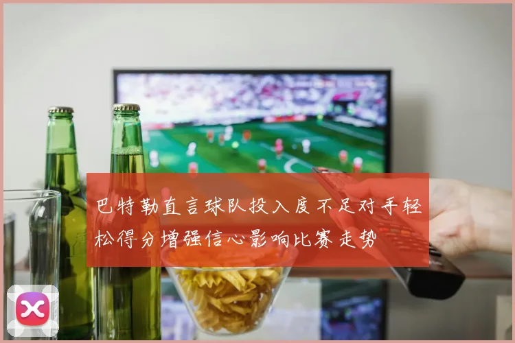 巴特勒直言球队投入度不足对手轻松得分增强信心影响比赛走势