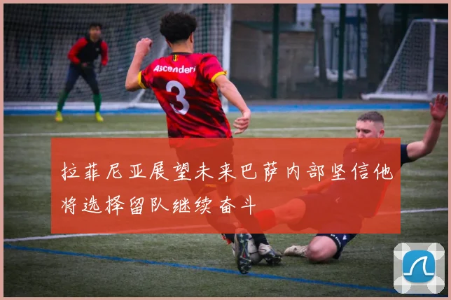 拉菲尼亚展望未来巴萨内部坚信他将选择留队继续奋斗