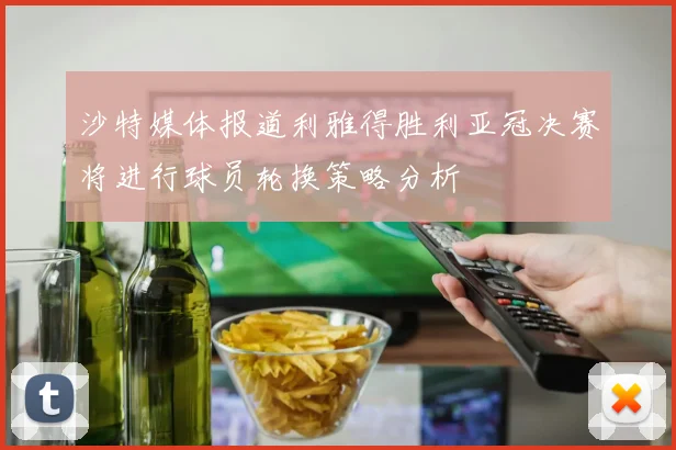 沙特媒体报道利雅得胜利亚冠决赛将进行球员轮换策略分析