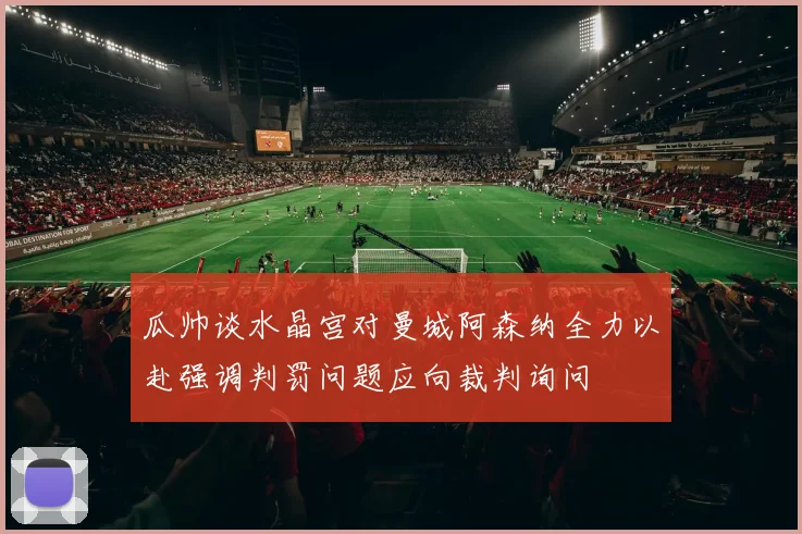 瓜帅谈水晶宫对曼城阿森纳全力以赴强调判罚问题应向裁判询问