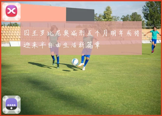 囚王罗比尼奥减刑五个月明年或将迎来半自由生活新篇章