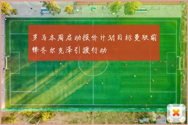 罗马本周启动报价计划目标曼联前锋齐尔克泽引援行动