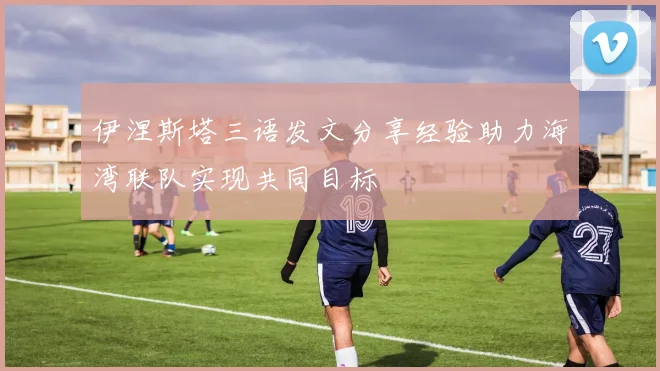 伊涅斯塔三语发文分享经验助力海湾联队实现共同目标