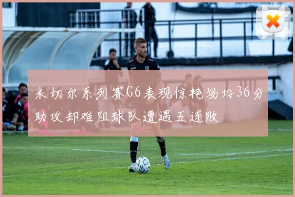 米切尔系列赛G6表现惊艳场均36分助攻却难阻球队遭遇五连败