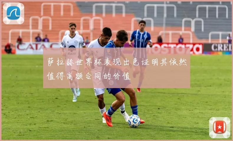 萨拉赫世界杯表现出色证明其依然值得高额合同的价值