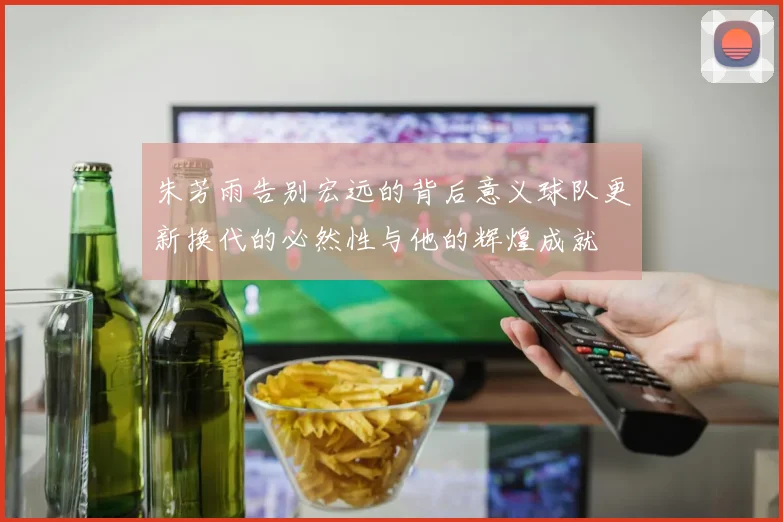 朱芳雨告别宏远的背后意义球队更新换代的必然性与他的辉煌成就