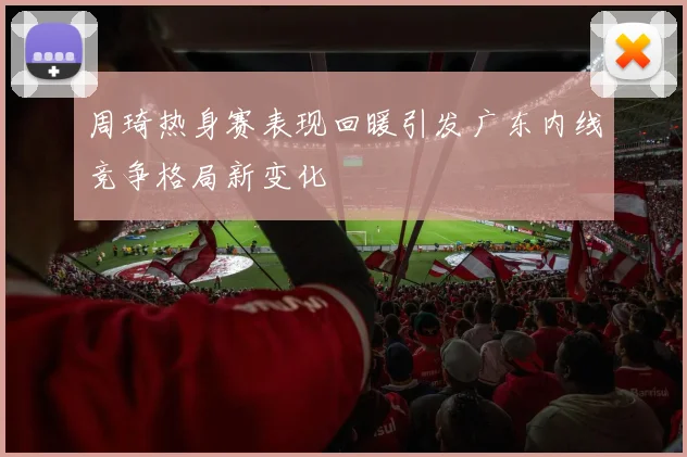 周琦热身赛表现回暖引发广东内线竞争格局新变化